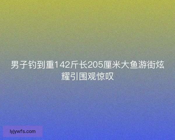 男子钓到重142斤长205厘米大鱼游街炫耀引围观惊叹