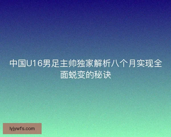 中国U16男足主帅独家解析八个月实现全面蜕变的秘诀