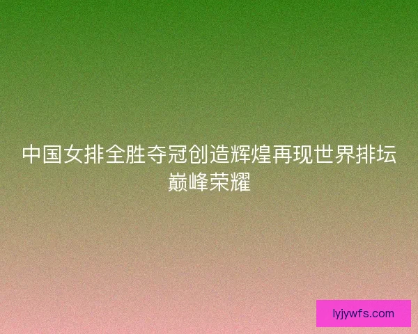 中国女排全胜夺冠创造辉煌再现世界排坛巅峰荣耀